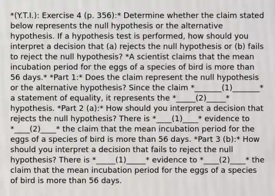 *(Y.T.I.): Exercise 4 (p. 356):* Determine whether the claim stated below represents the null hypothesis or the alternative hypothesis. If a hypothesis test is​ performed, how should you interpret a decision that (a) rejects the null hypothesis or (b) fails to reject the null​ hypothesis? *A scientist claims that the mean incubation period for the eggs of a species of bird is more than 56 days.* *Part 1:* Does the claim represent the null hypothesis or the alternative​ hypothesis? Since the claim *_______(1)_______* a statement of​ equality, it represents the *_____(2)_____* hypothesis. *Part 2 (a):* How should you interpret a decision that rejects the null​ hypothesis? There is *____(1)____* evidence to *____(2)____* the claim that the mean incubation period for the eggs of a species of bird is more than 56 days. *Part 3 (b):* How should you interpret a decision that fails to reject the null​ hypothesis? There is *_____(1)_____* evidence to *____(2)____* the claim that the mean incubation period for the eggs of a species of bird is more than 56 days.