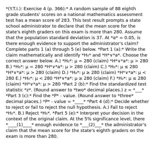 *(Y.T.I.): Exercise 4 (p. 366):* A random sample of 88 eighth grade​ students' scores on a national mathematics assessment test has a mean score of 283. This test result prompts a state school administrator to declare that the mean score for the​ state's eighth graders on this exam is more than 280. Assume that the population standard deviation is 37. At *α* = 0.05, is there enough evidence to support the​ administrator's claim? Complete parts 1 (a) through 5 (e) below. *Part 1 (a):* Write the claim mathematically and identify *H₀* and *H*∨*a*. Choose the correct answer below. A.) *H₀*: μ = 280 ​(claim) *H*∨*a*: μ > 280 B.) *H₀*: μ = 280 *H*∨*a*: μ > 280 ​(claim) C.) *H₀*: μ ≤ 280 *H*∨*a*: μ > 280 ​(claim) D.) *H₀*: μ ≥ 280 ​(claim) *H*∨*a*: μ 280 *Part 2 (b):* Find the standardized test statistic *z*. (Round answer to *two* decimal places.) z = *___* *Part 3 (c):* Find the *P* - value. (Round answer to *three* decimal places.) *P* - value = *____* *Part 4 (d):* Decide whether to reject or fail to reject the null hypothesis. A.) Fail to reject *H₀*. B.) Reject *H₀*. *Part 5 (e):* Interpret your decision in the context of the original claim. At the 5% significance​ level, there *____(1)____* enough evidence to *___(2)___* the​ administrator's claim that the mean score for the​ state's eighth graders on the exam is more than 280.