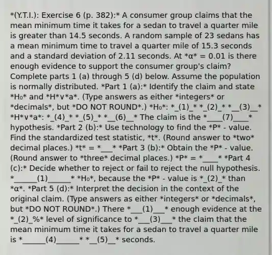 *(Y.T.I.): Exercise 6 (p. 382):* A consumer group claims that the mean minimum time it takes for a sedan to travel a quarter mile is <a href='https://www.questionai.com/knowledge/ktgHnBD4o3-greater-than' class='anchor-knowledge'>greater than</a> 14.5 seconds. A random sample of 23 sedans has a mean minimum time to travel a quarter mile of 15.3 seconds and a <a href='https://www.questionai.com/knowledge/kqGUr1Cldy-standard-deviation' class='anchor-knowledge'>standard deviation</a> of 2.11 seconds. At *α* = 0.01 is there enough evidence to support the consumer​ group's claim? Complete parts 1 (a) through 5 (d) below. Assume the population is normally distributed. *Part 1 (a):* Identify the claim and state *H₀* and *H*∨*a*. (Type answers as either *integers* or *decimals*, but *DO NOT ROUND*.) *H₀*: *_(1)_* *_(2)_* *__(3)__* *H*∨*a*: *_(4)_* *_(5)_* *__(6)__* The claim is the *____(7)____* hypothesis. *Part 2 (b):* Use technology to find the​ *P* - value. Find the standardized test​ statistic, *t*. (Round answer to *two* decimal places.) *t* = *___* *Part 3 (b):* Obtain the *P* - value. (Round answer to *three* decimal places.) *P* = *____* *Part 4 (c):* Decide whether to reject or fail to reject the null hypothesis. *______(1)______* *H₀*, because the *P* - value is *_(2)_* than *α*. *Part 5 (d):* Interpret the decision in the context of the original claim. (Type answers as either *integers* or *decimals*, but *DO NOT ROUND*.) There *___(1)___* enough evidence at the *_(2)_%* level of significance to *___(3)___* the claim that the mean minimum time it takes for a sedan to travel a quarter mile is *______(4)______* *__(5)__* seconds.