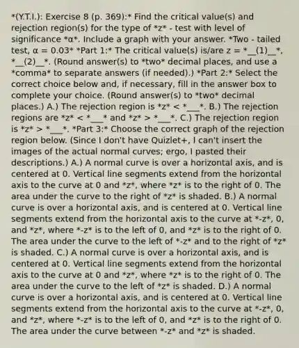 *(Y.T.I.): Exercise 8 (p. 369):* Find the critical​ value(s) and rejection​ region(s) for the type of​ *z* - test with level of significance *α*. Include a graph with your answer. *Two ​- tailed test, α = 0.03* *Part 1:* The critical​ value(s) is/are z = *__(1)__*, *__(2)__*. (Round answer(s) to *two* decimal places, and use a *comma* to separate answers (if needed).) *Part 2:* Select the correct choice below​ and, if necessary, fill in the answer box to complete your choice. (Round answer(s) to *two* decimal places.) A.) The rejection region is *z* *___*. C.) The rejection region is *z* > *___*. *Part 3:* Choose the correct graph of the rejection region below. (Since I don't have Quizlet+, I can't insert the images of the actual normal curves; ergo, I pasted their descriptions.) A.) A normal curve is over a horizontal axis, and is centered at 0. Vertical line segments extend from the horizontal axis to the curve at 0 and *z*, where *z* is to the right of 0. The area under the curve to the right of *z* is shaded. B.) A normal curve is over a horizontal axis, and is centered at 0. Vertical line segments extend from the horizontal axis to the curve at *-z*, 0, and *z*, where *-z* is to the left of 0, and *z* is to the right of 0. The area under the curve to the left of *-z* and to the right of *z* is shaded. C.) A normal curve is over a horizontal axis, and is centered at 0. Vertical line segments extend from the horizontal axis to the curve at 0 and *z*, where *z* is to the right of 0. The area under the curve to the left of *z* is shaded. D.) A normal curve is over a horizontal axis, and is centered at 0. Vertical line segments extend from the horizontal axis to the curve at *-z*, 0, and *z*, where *-z* is to the left of 0, and *z* is to the right of 0. The area under the curve between *-z* and *z* is shaded.
