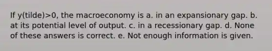 If y(tilde)>0, the macroeconomy is a. in an expansionary gap. b. at its potential level of output. c. in a recessionary gap. d. None of these answers is correct. e. Not enough information is given.