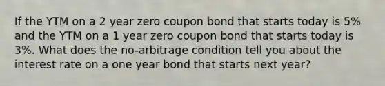 If the YTM on a 2 year zero coupon bond that starts today is 5% and the YTM on a 1 year zero coupon bond that starts today is 3%. What does the no-arbitrage condition tell you about the interest rate on a one year bond that starts next year?