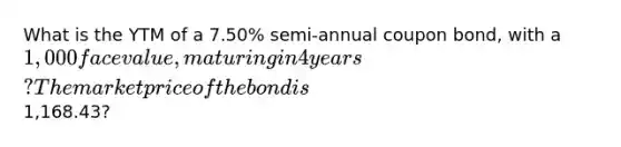 What is the YTM of a 7.50% semi-annual coupon bond, with a 1,000 face value, maturing in 4 years? The market price of the bond is1,168.43?