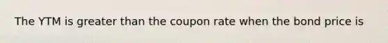 The YTM is greater than the coupon rate when the bond price is