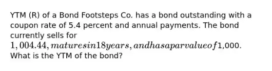 YTM (R) of a Bond Footsteps Co. has a bond outstanding with a coupon rate of 5.4 percent and annual payments. The bond currently sells for 1,004.44, matures in 18 years, and has a par value of1,000. What is the YTM of the bond?