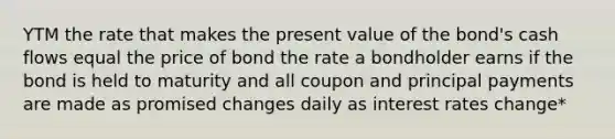 YTM the rate that makes the present value of the bond's cash flows equal the price of bond the rate a bondholder earns if the bond is held to maturity and all coupon and principal payments are made as promised changes daily as interest rates change*