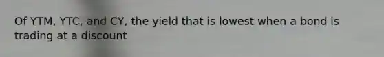 Of YTM, YTC, and CY, the yield that is lowest when a bond is trading at a discount
