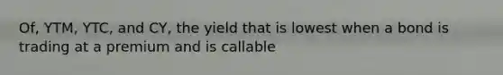 Of, YTM, YTC, and CY, the yield that is lowest when a bond is trading at a premium and is callable