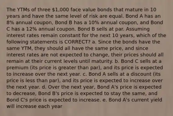 The YTMs of three 1,000 face value bonds that mature in 10 years and have the same level of risk are equal. Bond A has an 8% annual coupon, Bond B has a 10% annual coupon, and Bond C has a 12% annual coupon. Bond B sells at par. Assuming interest rates remain constant for the next 10 years, which of the following statements is CORRECT? a. Since the bonds have the same YTM, they should all have the same price, and since interest rates are not expected to change, their prices should all remain at their current levels until maturity. b. Bond C sells at a premium (its price is greater than par), and its price is expected to increase over the next year. c. Bond A sells at a discount (its price is less than par), and its price is expected to increase over the next year. d. Over the next year, Bond A's price is expected to decrease, Bond B's price is expected to stay the same, and Bond C's price is expected to increase. e. Bond A's current yield will increase each year