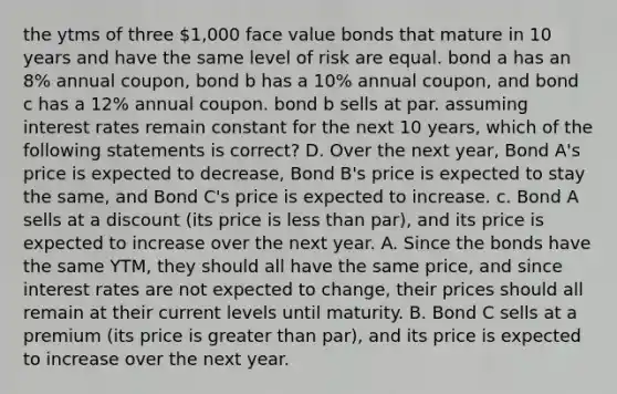 the ytms of three 1,000 face value bonds that mature in 10 years and have the same level of risk are equal. bond a has an 8% annual coupon, bond b has a 10% annual coupon, and bond c has a 12% annual coupon. bond b sells at par. assuming interest rates remain constant for the next 10 years, which of the following statements is correct? D. Over the next year, Bond A's price is expected to decrease, Bond B's price is expected to stay the same, and Bond C's price is expected to increase. c. Bond A sells at a discount (its price is less than par), and its price is expected to increase over the next year. A. Since the bonds have the same YTM, they should all have the same price, and since interest rates are not expected to change, their prices should all remain at their current levels until maturity. B. Bond C sells at a premium (its price is greater than par), and its price is expected to increase over the next year.