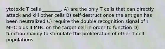 ytotoxic T cells ________. A) are the only T cells that can directly attack and kill other cells B) self-destruct once the antigen has been neutralized C) require the double recognition signal of I MHC plus II MHC on the target cell in order to function D) function mainly to stimulate the proliferation of other T cell populations