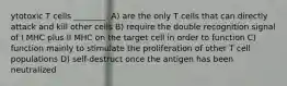 ytotoxic T cells ________. A) are the only T cells that can directly attack and kill other cells B) require the double recognition signal of I MHC plus II MHC on the target cell in order to function C) function mainly to stimulate the proliferation of other T cell populations D) self-destruct once the antigen has been neutralized