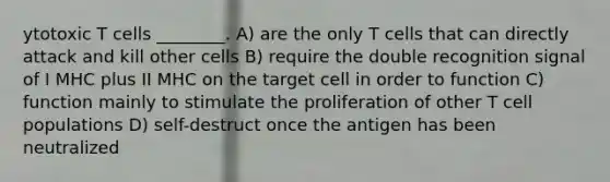 ytotoxic T cells ________. A) are the only T cells that can directly attack and kill other cells B) require the double recognition signal of I MHC plus II MHC on the target cell in order to function C) function mainly to stimulate the proliferation of other T cell populations D) self-destruct once the antigen has been neutralized