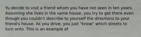 Yu decide to visit a friend whom you have not seen in ten years. Assuming she lives in the same house, you try to get there even though you couldn't describe to yourself the directions to your friend's house. As you drive, you just "know" which streets to turn onto. This is an example of