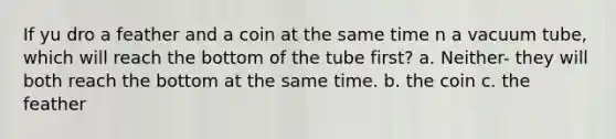 If yu dro a feather and a coin at the same time n a vacuum tube, which will reach the bottom of the tube first? a. Neither- they will both reach the bottom at the same time. b. the coin c. the feather