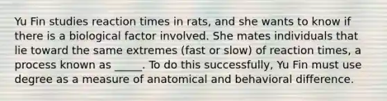 Yu Fin studies reaction times in rats, and she wants to know if there is a biological factor involved. She mates individuals that lie toward the same extremes (fast or slow) of reaction times, a process known as _____. To do this successfully, Yu Fin must use degree as a measure of anatomical and behavioral difference.