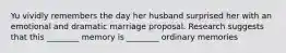 Yu vividly remembers the day her husband surprised her with an emotional and dramatic marriage proposal. Research suggests that this ________ memory is ________ ordinary memories