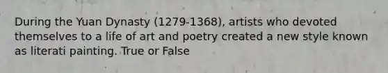 During the Yuan Dynasty (1279-1368), artists who devoted themselves to a life of art and poetry created a new style known as literati painting. True or False