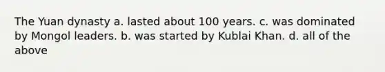 The Yuan dynasty a. lasted about 100 years. c. was dominated by Mongol leaders. b. was started by Kublai Khan. d. all of the above