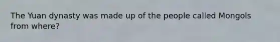 The Yuan dynasty was made up of the people called Mongols from where?