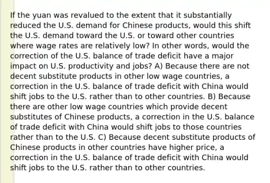 If the yuan was revalued to the extent that it substantially reduced the U.S. demand for Chinese products, would this shift the U.S. demand toward the U.S. or toward other countries where wage rates are relatively low? In other words, would the correction of the U.S. balance of trade deficit have a major impact on U.S. productivity and jobs? A) Because there are not decent substitute products in other low wage countries, a correction in the U.S. balance of trade deficit with China would shift jobs to the U.S. rather than to other countries. B) Because there are other low wage countries which provide decent substitutes of Chinese products, a correction in the U.S. balance of trade deficit with China would shift jobs to those countries rather than to the U.S. C) Because decent substitute products of Chinese products in other countries have higher price, a correction in the U.S. balance of trade deficit with China would shift jobs to the U.S. rather than to other countries.