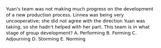 Yuan's team was not making much progress on the development of a new production process. Linnea was being very uncooperative; she did not agree with the direction Yuan was taking, so she hadn't helped with her part. This team is in what stage of group development? A. Performing B. Forming C. Adjourning D. Storming E. Norming