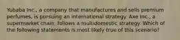 Yubaba Inc., a company that manufactures and sells premium perfumes, is pursuing an international strategy. Axe Inc., a supermarket chain, follows a multidomestic strategy. Which of the following statements is most likely true of this scenario?