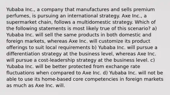 Yubaba Inc., a company that manufactures and sells premium perfumes, is pursuing an international strategy. Axe Inc., a supermarket chain, follows a multidomestic strategy. Which of the following statements is most likely true of this scenario? a) Yubaba Inc. will sell the same products in both domestic and foreign markets, whereas Axe Inc. will customize its product offerings to suit local requirements b) Yubaba Inc. will pursue a differentiation strategy at the business level, whereas Axe Inc. will pursue a cost-leadership strategy at the business level. c) Yubaba Inc. will be better protected from <a href='https://www.questionai.com/knowledge/k77cG4hXWk-exchange-rate' class='anchor-knowledge'>exchange rate</a> fluctuations when compared to Axe Inc. d) Yubaba Inc. will not be able to use its home-based <a href='https://www.questionai.com/knowledge/kgH5Q32utK-core-competencies' class='anchor-knowledge'>core competencies</a> in foreign markets as much as Axe Inc. will.