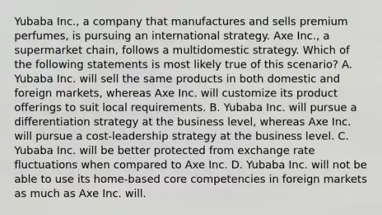 Yubaba Inc., a company that manufactures and sells premium perfumes, is pursuing an international strategy. Axe Inc., a supermarket chain, follows a multidomestic strategy. Which of the following statements is most likely true of this scenario? A. Yubaba Inc. will sell the same products in both domestic and foreign markets, whereas Axe Inc. will customize its product offerings to suit local requirements. B. Yubaba Inc. will pursue a differentiation strategy at the business level, whereas Axe Inc. will pursue a cost-leadership strategy at the business level. C. Yubaba Inc. will be better protected from exchange rate fluctuations when compared to Axe Inc. D. Yubaba Inc. will not be able to use its home-based core competencies in foreign markets as much as Axe Inc. will.