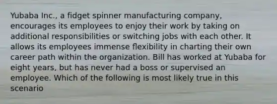 Yubaba Inc., a fidget spinner manufacturing company, encourages its employees to enjoy their work by taking on additional responsibilities or switching jobs with each other. It allows its employees immense ﬂexibility in charting their own career path within the organization. Bill has worked at Yubaba for eight years, but has never had a boss or supervised an employee. Which of the following is most likely true in this scenario