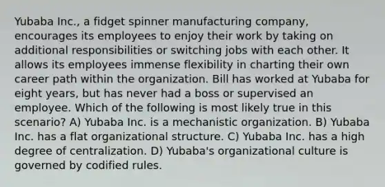 Yubaba Inc., a fidget spinner manufacturing company, encourages its employees to enjoy their work by taking on additional responsibilities or switching jobs with each other. It allows its employees immense flexibility in charting their own career path within the organization. Bill has worked at Yubaba for eight years, but has never had a boss or supervised an employee. Which of the following is most likely true in this scenario? A) Yubaba Inc. is a mechanistic organization. B) Yubaba Inc. has a flat organizational structure. C) Yubaba Inc. has a high degree of centralization. D) Yubaba's organizational culture is governed by codified rules.