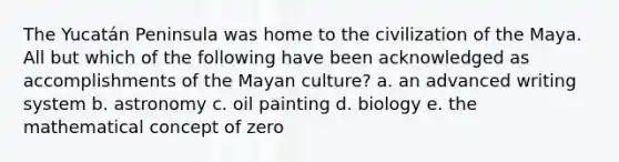 The Yucatán Peninsula was home to the civilization of the Maya. All but which of the following have been acknowledged as accomplishments of the Mayan culture? a. an advanced writing system b. astronomy c. oil painting d. biology e. the mathematical concept of zero