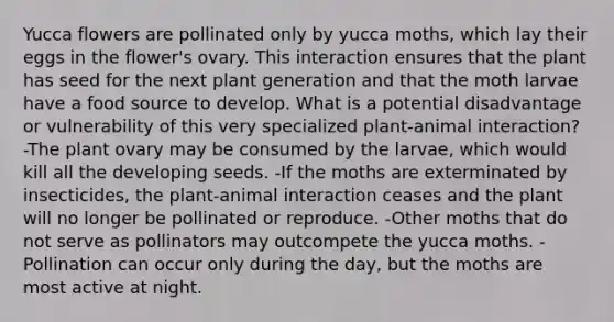 Yucca flowers are pollinated only by yucca moths, which lay their eggs in the flower's ovary. This interaction ensures that the plant has seed for the next plant generation and that the moth larvae have a food source to develop. What is a potential disadvantage or vulnerability of this very specialized plant-animal interaction? -The plant ovary may be consumed by the larvae, which would kill all the developing seeds. -If the moths are exterminated by insecticides, the plant-animal interaction ceases and the plant will no longer be pollinated or reproduce. -Other moths that do not serve as pollinators may outcompete the yucca moths. -Pollination can occur only during the day, but the moths are most active at night.