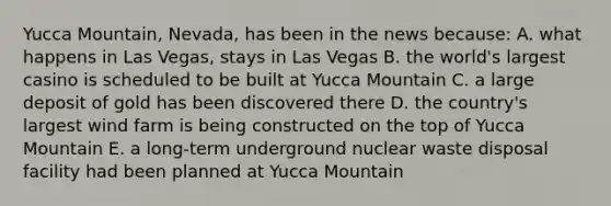 Yucca Mountain, Nevada, has been in the news because: A. what happens in Las Vegas, stays in Las Vegas B. the world's largest casino is scheduled to be built at Yucca Mountain C. a large deposit of gold has been discovered there D. the country's largest wind farm is being constructed on the top of Yucca Mountain E. a long-term underground nuclear waste disposal facility had been planned at Yucca Mountain