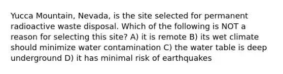 Yucca Mountain, Nevada, is the site selected for permanent radioactive waste disposal. Which of the following is NOT a reason for selecting this site? A) it is remote B) its wet climate should minimize water contamination C) <a href='https://www.questionai.com/knowledge/kra6qgcwqy-the-water-table' class='anchor-knowledge'>the water table</a> is deep underground D) it has minimal risk of earthquakes