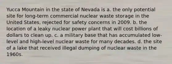 Yucca Mountain in the state of Nevada is a. the only potential site for long-term commercial nuclear waste storage in the United States, rejected for safety concerns in 2009. b. the location of a leaky nuclear power plant that will cost billions of dollars to clean up. c. a military base that has accumulated low-level and high-level nuclear waste for many decades. d. the site of a lake that received illegal dumping of nuclear waste in the 1960s.