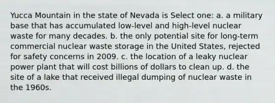 Yucca Mountain in the state of Nevada is Select one: a. a military base that has accumulated low-level and high-level nuclear waste for many decades. b. the only potential site for long-term commercial nuclear waste storage in the United States, rejected for safety concerns in 2009. c. the location of a leaky nuclear power plant that will cost billions of dollars to clean up. d. the site of a lake that received illegal dumping of nuclear waste in the 1960s.