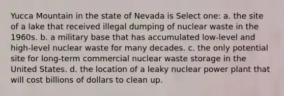 Yucca Mountain in the state of Nevada is Select one: a. the site of a lake that received illegal dumping of nuclear waste in the 1960s. b. a military base that has accumulated low-level and high-level nuclear waste for many decades. c. the only potential site for long-term commercial nuclear waste storage in the United States. d. the location of a leaky nuclear power plant that will cost billions of dollars to clean up.