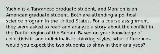 Yuchin is a Taiwanese graduate student, and Manijeh is an American graduate student. Both are attending a political science program in the United States. For a course assignment, they were asked to read and analyze a story about the conflict in the Darfur region of the Sudan. Based on your knowledge of collectivistic and individualistic thinking styles, what differences would you expect the two students to show in their analyses?