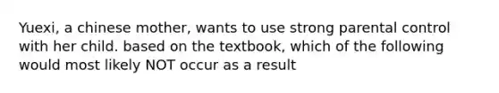 Yuexi, a chinese mother, wants to use strong parental control with her child. based on the textbook, which of the following would most likely NOT occur as a result