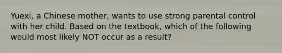 Yuexi, a Chinese mother, wants to use strong parental control with her child. Based on the textbook, which of the following would most likely NOT occur as a result?