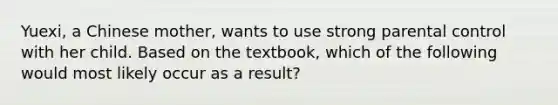 Yuexi, a Chinese mother, wants to use strong parental control with her child. Based on the textbook, which of the following would most likely occur as a result?