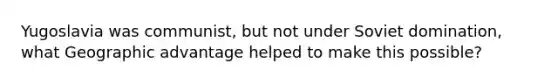 Yugoslavia was communist, but not under Soviet domination, what Geographic advantage helped to make this possible?