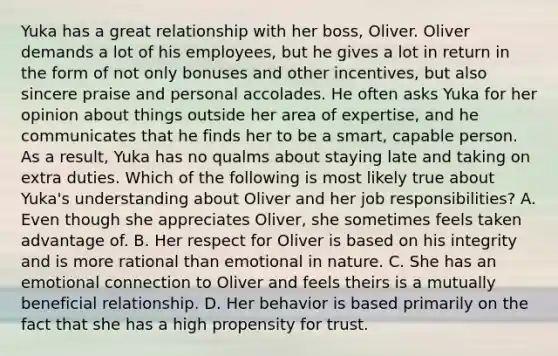 Yuka has a great relationship with her boss, Oliver. Oliver demands a lot of his employees, but he gives a lot in return in the form of not only bonuses and other incentives, but also sincere praise and personal accolades. He often asks Yuka for her opinion about things outside her area of expertise, and he communicates that he finds her to be a smart, capable person. As a result, Yuka has no qualms about staying late and taking on extra duties. Which of the following is most likely true about Yuka's understanding about Oliver and her job responsibilities? A. Even though she appreciates Oliver, she sometimes feels taken advantage of. B. Her respect for Oliver is based on his integrity and is more rational than emotional in nature. C. She has an emotional connection to Oliver and feels theirs is a mutually beneficial relationship. D. Her behavior is based primarily on the fact that she has a high propensity for trust.