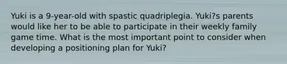 Yuki is a 9-year-old with spastic quadriplegia. Yuki?s parents would like her to be able to participate in their weekly family game time. What is the most important point to consider when developing a positioning plan for Yuki?