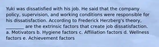 Yuki was dissatisfied with his job. He said that the company policy, supervision, and working conditions were responsible for his dissatisfaction. According to Frederick Herzberg's theory, ________ are the extrinsic factors that create job dissatisfaction. a. Motivators b. Hygiene factors c. Affiliation factors d. Wellness factors e. Achievement factors