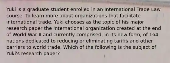 Yuki is a graduate student enrolled in an International Trade Law course. To learn more about organizations that facilitate international trade, Yuki chooses as the topic of his major research paper the international organization created at the end of World War II and currently comprised, in its new form, of 164 nations dedicated to reducing or eliminating tariffs and other barriers to world trade. Which of the following is the subject of Yuki's research paper?