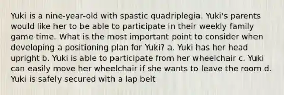 Yuki is a nine-year-old with spastic quadriplegia. Yuki's parents would like her to be able to participate in their weekly family game time. What is the most important point to consider when developing a positioning plan for Yuki? a. Yuki has her head upright b. Yuki is able to participate from her wheelchair c. Yuki can easily move her wheelchair if she wants to leave the room d. Yuki is safely secured with a lap belt