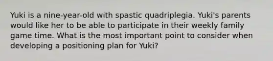 Yuki is a nine-year-old with spastic quadriplegia. Yuki's parents would like her to be able to participate in their weekly family game time. What is the most important point to consider when developing a positioning plan for Yuki?