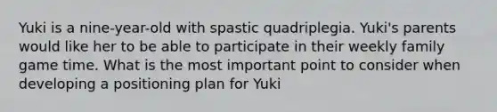 Yuki is a nine-year-old with spastic quadriplegia. Yuki's parents would like her to be able to participate in their weekly family game time. What is the most important point to consider when developing a positioning plan for Yuki